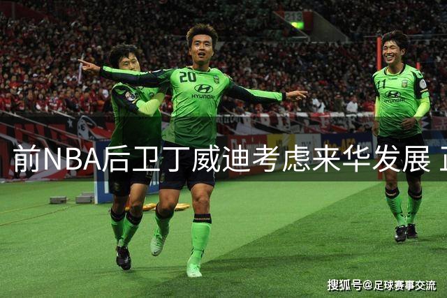 前NBA后卫丁威迪考虑来华发展 正推进相关事宜