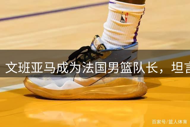 文班亚马成为法国男篮队长，坦言深感荣幸并承诺尽责