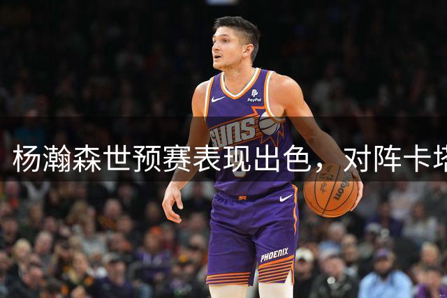 杨瀚森世预赛表现出色，对阵卡塔尔砍下15分9板